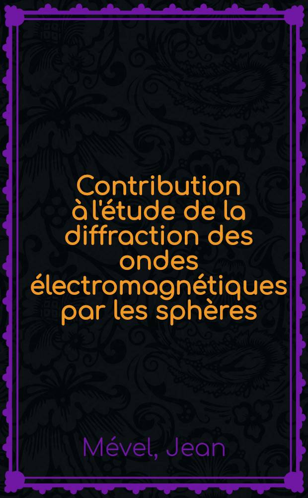 Contribution à l'étude de la diffraction des ondes électromagnétiques par les sphères: 1-re thèse; Propositions données par la Faculté: 2-e thèse: Thèses présentées à ... l'Univ. de Rennes ... / par Jean Mével