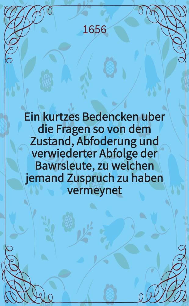 Ein kurtzes Bedencken uber die Fragen so von dem Zustand, Abfoderung und verwiederter Abfolge der Bawrsleute, zu welchen jemand Zuspruch zu haben vermeynet, bey jetzigen Zeiten entstehen und vorkommen