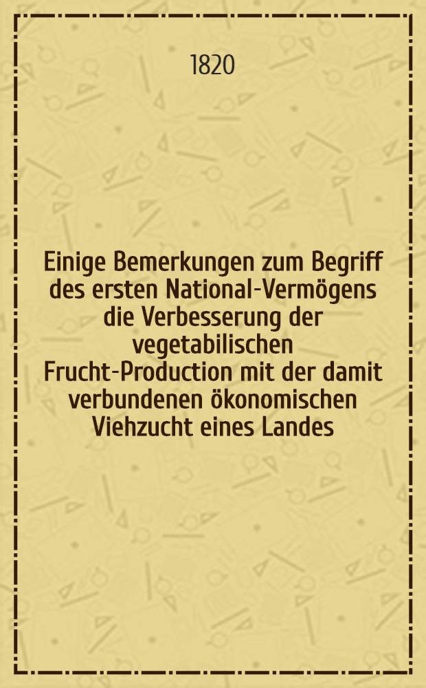 Einige Bemerkungen zum Begriff des ersten National-Vermögens die Verbesserung der vegetabilischen Frucht-Production mit der damit verbundenen ökonomischen Viehzucht eines Landes : Nebst kurzer Anweisung mit den Mitteln hierzu einen Staat dadurch Gross, wohlhabend und glücklich zu machen