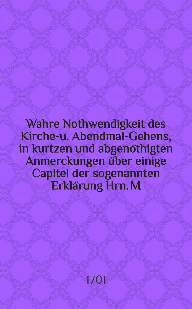Wahre Nothwendigkeit des Kirchen- u. Abendmal-Gehens, in kurtzen und abgen&ouml;thigten Anmerckungen &uuml;ber einige Capitel der sogenannten Erkl&auml;rung Hrn. M. Gottfried Arnolds vom Kirchen- und Abendmahl-Gehen den Qvedlinburgischen Gemeinden gr&uuml;ndlich f&uuml;rgestellet von dem Ordentlichen Predigt-Ampt daselbst