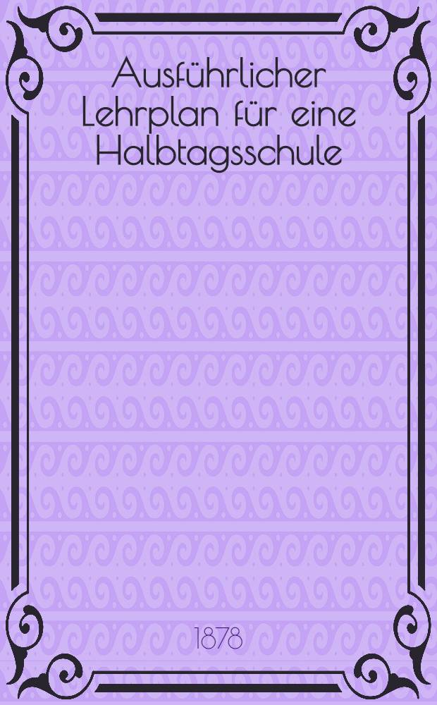 Ausf&uuml;hrlicher Lehrplan f&uuml;r eine Halbtagsschule (Getheilte einklassige Volksschule) : Mit Ber&uuml;cksichtigung der ministeriellen "Allgemeinen Bestimmungen vom 15. Oktober 1872"