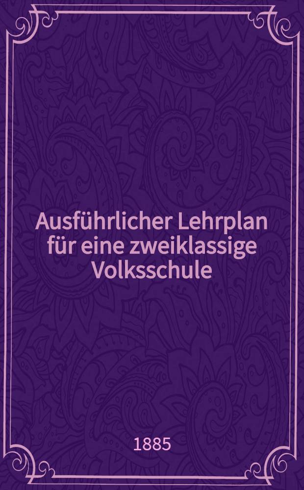 Ausführlicher Lehrplan für eine zweiklassige Volksschule : Nach Maßgabe der "Allgemeinen Bestimmungen vom 15. Okt. 1872" und unter steter Berücksichtigung der neueren Bestrebungen auf dem Gebiete der Methodik