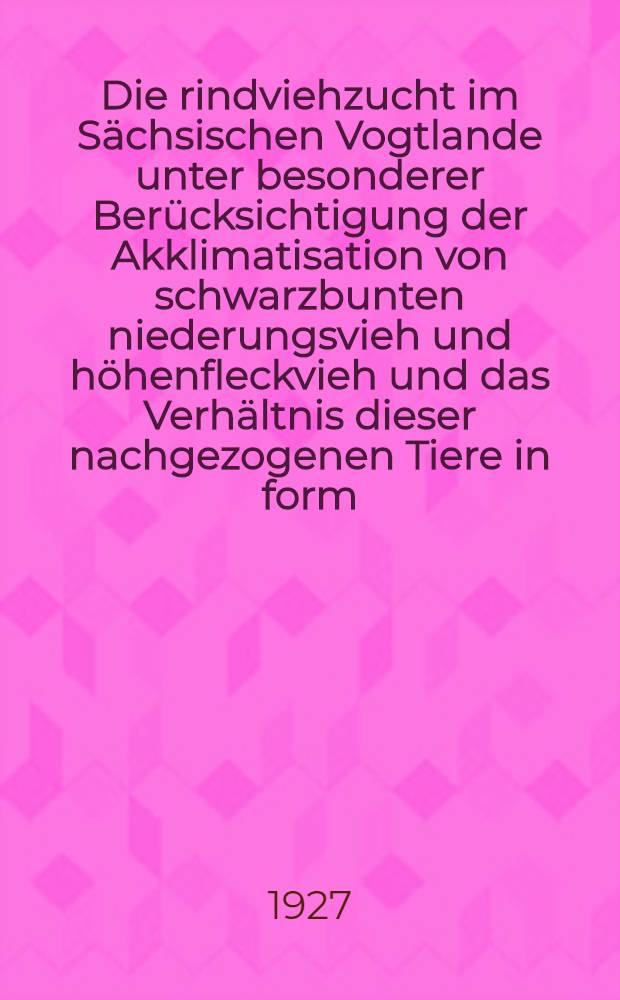 Die rindviehzucht im Sächsischen Vogtlande unter besonderer Berücksichtigung der Akklimatisation von schwarzbunten niederungsvieh und höhenfleckvieh und das Verhältnis dieser nachgezogenen Tiere in form, Leistung und Gesundheit zum einheimischen rotvieh : Inaug.-Diss. ... der ... Mathematisch-naturwissenschaftlichen Fakultät der Universität Göttingen ..
