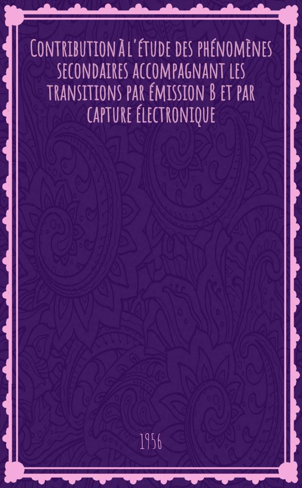 Contribution à l'étude des phénomènes secondaires accompagnant les transitions par émission ß et par capture électronique: 1-re thèse; Propositions données par la Faculté: Production des particules et antiparticules à l'aide d'accélérateurs à grandes énergies: 2-e thèse: Thèses présentées à ... l'Univ. de Paris pour obtenir le grade de docteur ès sciences phisiques / par Aron Michalowicz