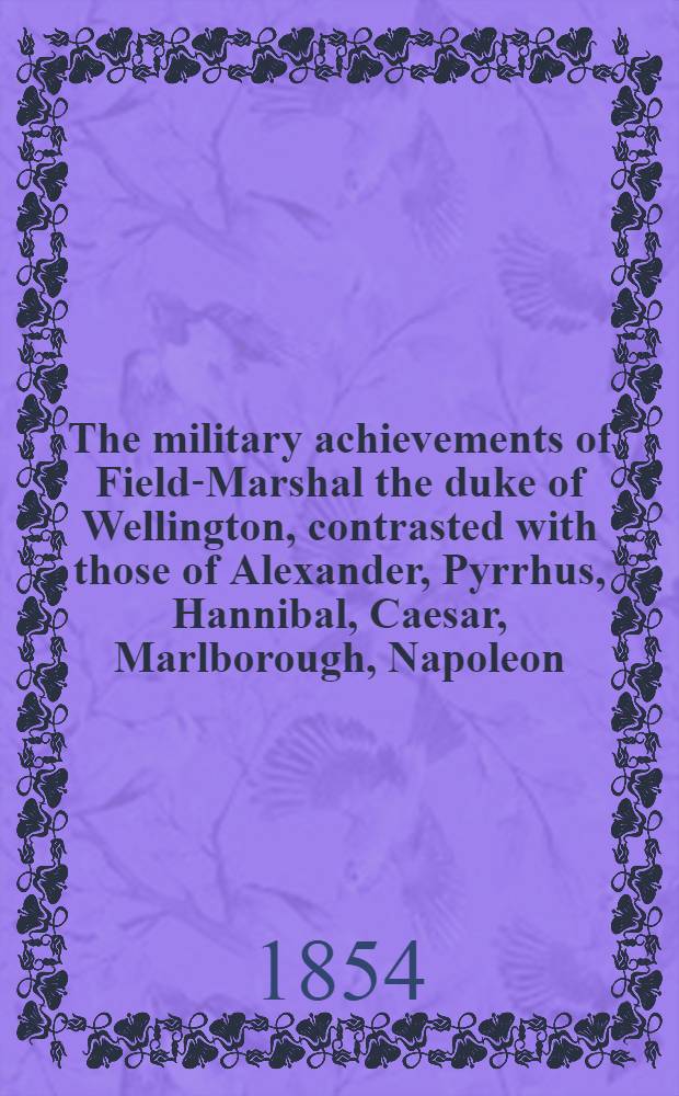The military achievements of Field-Marshal the duke of Wellington, contrasted with those of Alexander, Pyrrhus, Hannibal, Caesar, Marlborough, Napoleon, and other celebrated commanders : In 2 vol