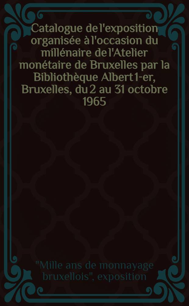 [Catalogue de l'exposition] [organisée à l'occasion du millénaire de l'Atelier monétaire de Bruxelles [par la] Bibliothèque Albert 1-er, Bruxelles, du 2 au 31 octobre 1965]