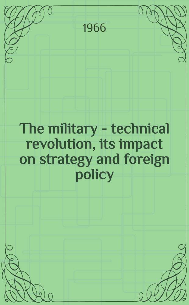 The military - technical revolution, its impact on strategy and foreign policy : Rev. and updated papers from a Symposium on the impact of the modern military revolution on strategy and foreign policy, held at the Inst. for the study of the USSR in Munich ..., ... Oct. 1964