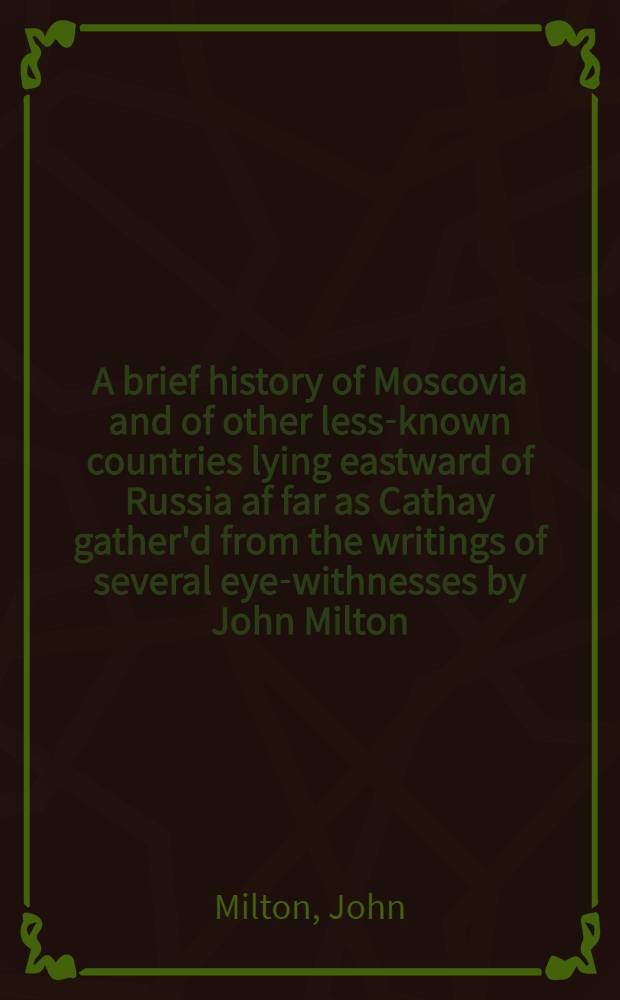 A brief history of Moscovia and of other less-known countries lying eastward of Russia af far as Cathay gather'd from the writings of several eye-withnesses by John Milton, to which are added other curious documents