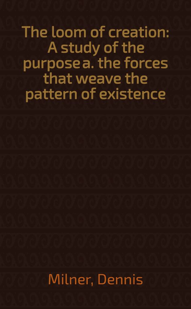 The loom of creation : A study of the purpose a. the forces that weave the pattern of existence