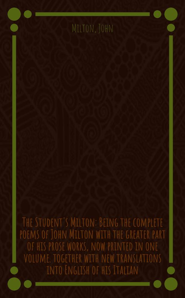The Student's Milton : Being the complete poems of John Milton with the greater part of his prose works, now printed in one volume. together with new translations into English of his Italian, Latin and Greek poems