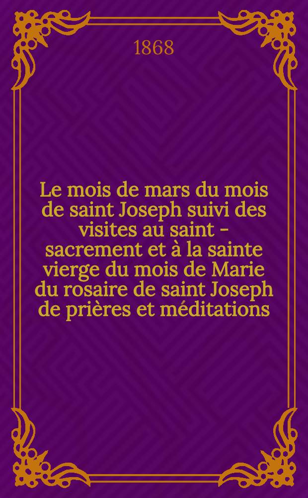 Le mois de mars du mois de saint Joseph suivi des visites au saint - sacrement et à la sainte vierge du mois de Marie du rosaire de saint Joseph de prières et méditations, etc. etc. S. M. S. A. M. D.