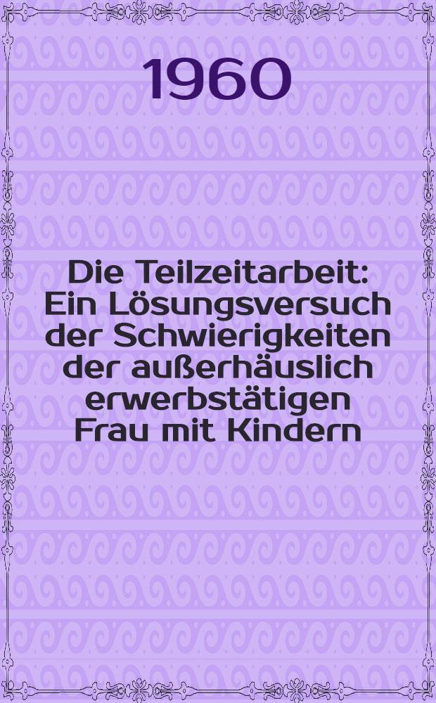 Die Teilzeitarbeit : Ein Lösungsversuch der Schwierigkeiten der außerhäuslich erwerbstätigen Frau mit Kindern : Forschungen und Probleme : Inaug.-Diss. zur Erlangung des Doktorgrades der ... Univ. zu Köln