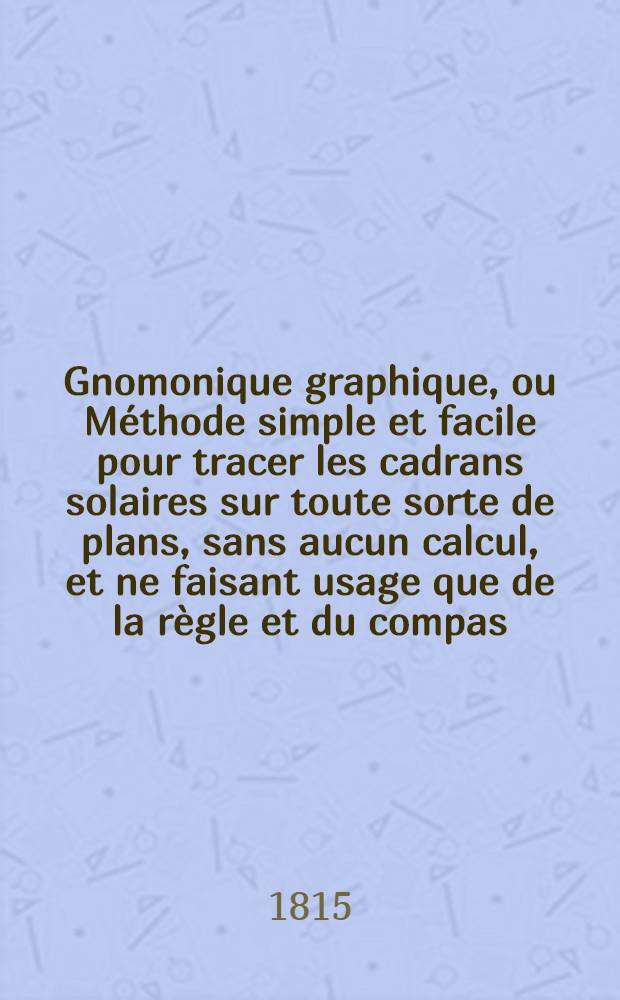 Gnomonique graphique, ou Méthode simple et facile pour tracer les cadrans solaires sur toute sorte de plans, sans aucun calcul, et ne faisant usage que de la règle et du compas: suivie de quelques problèmes curieux, relatifs aux surfaces sphérique et cylindrique