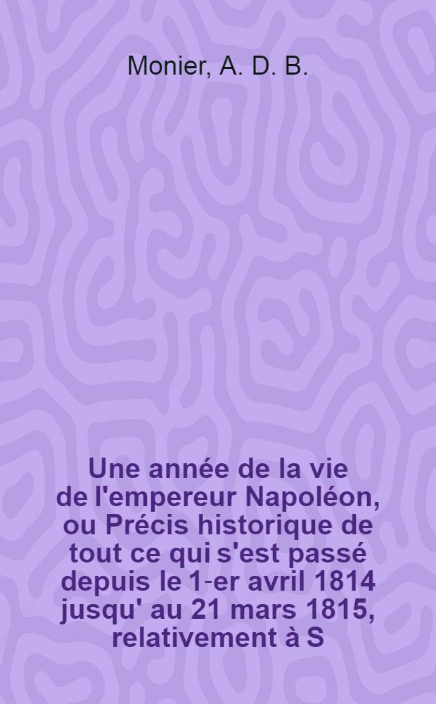 Une année de la vie de l'empereur Napoléon, ou Précis historique de tout ce qui s'est passé depuis le 1-er avril 1814 jusqu' au 21 mars 1815, relativement à S.M. et aux braves qui l'ont accompagnée...