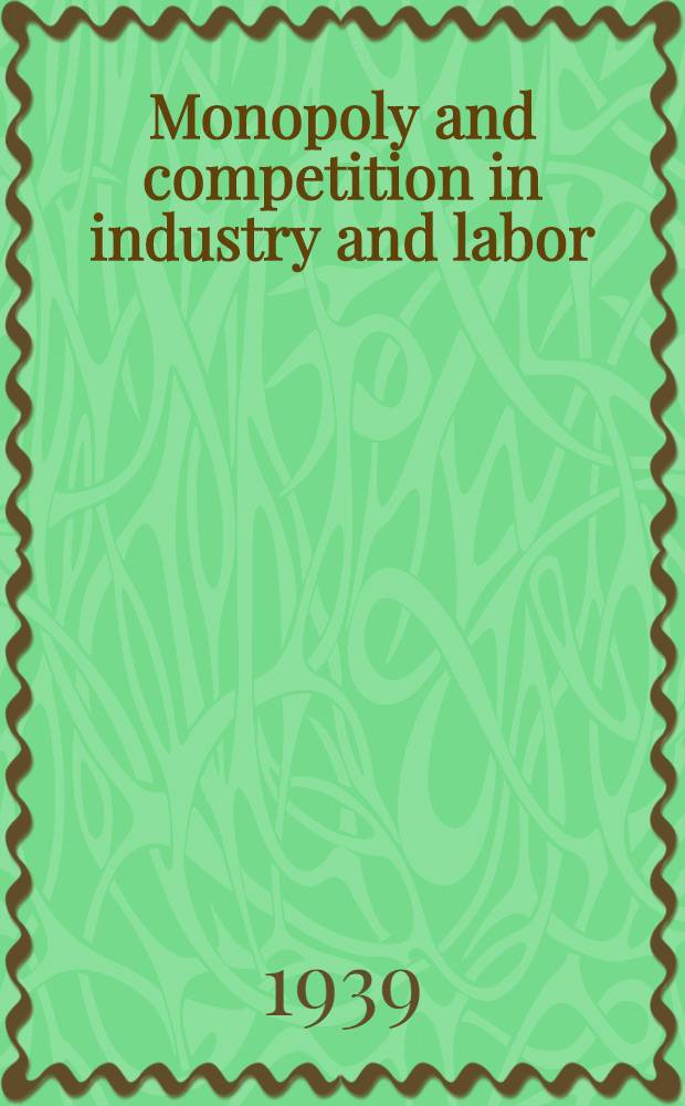 Monopoly and competition in industry and labor : A series of addresses and papers presented at the Annual meeting of the Acad. of political science Nov. 9, 1938
