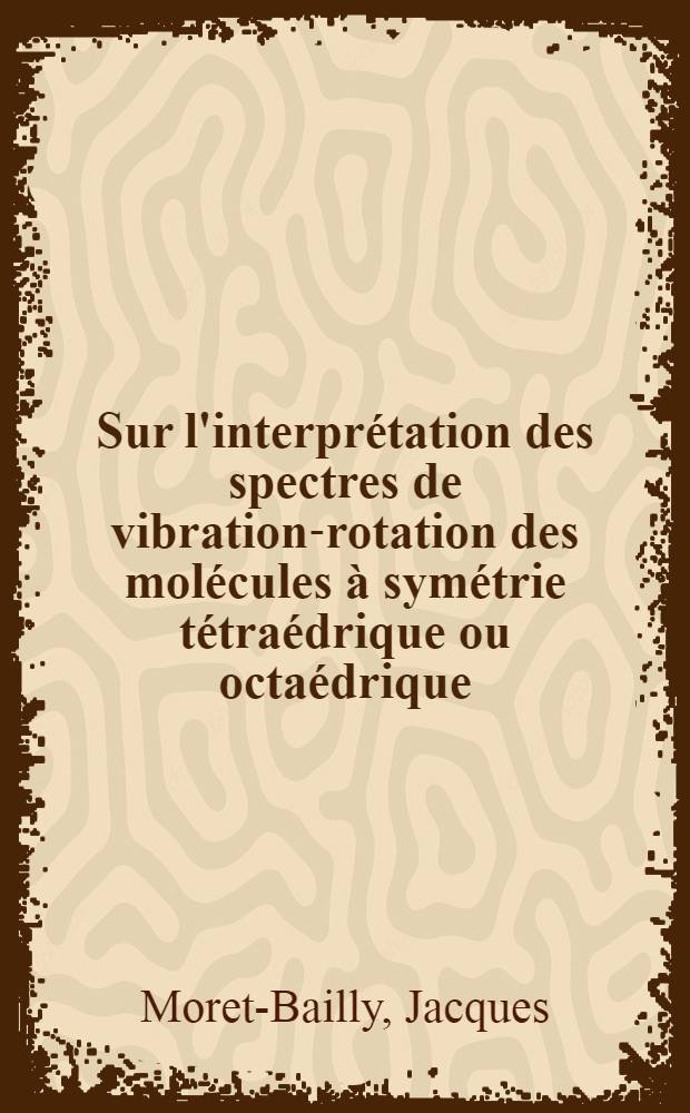Sur l'interprétation des spectres de vibration-rotation des molécules à symétrie tétraédrique ou octaédrique: 1-re thèse; Propositions données par la Faculté: 2-e thèse: Thèses présentées à ... l'Univ. de Paris ... / par Jacques Moret-Bailly