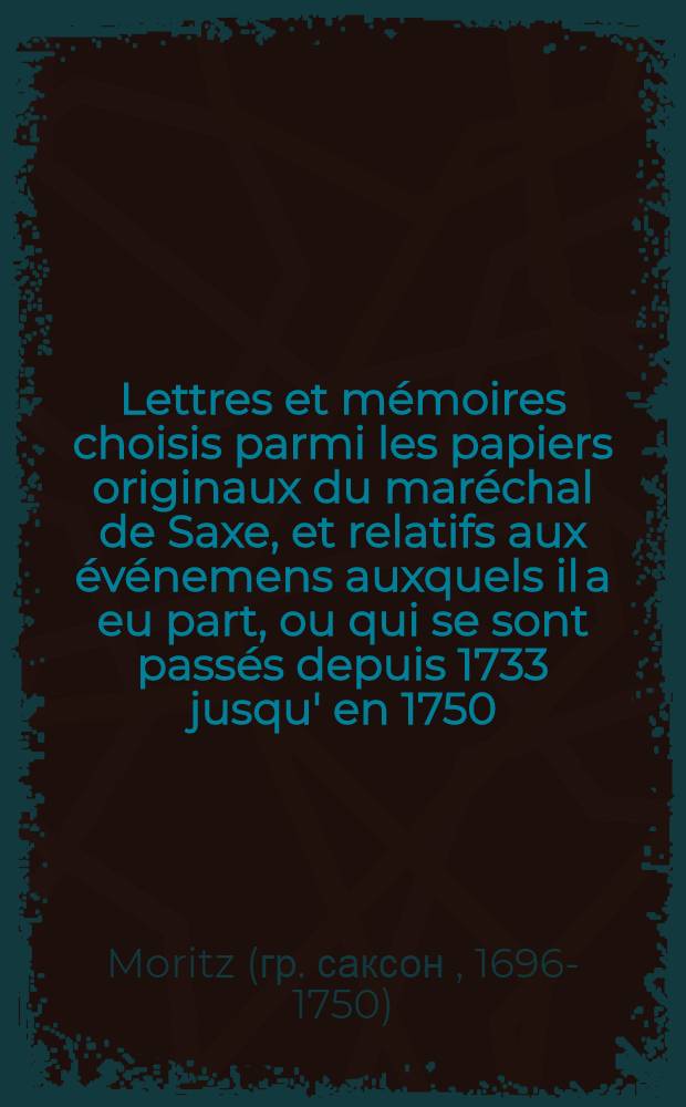 Lettres et mémoires choisis parmi les papiers originaux du maréchal de Saxe, et relatifs aux événemens auxquels il a eu part, ou qui se sont passés depuis 1733 jusqu' en 1750, notamment aux campagnes de Flandre de 1744 à 1748 : T. 1-5