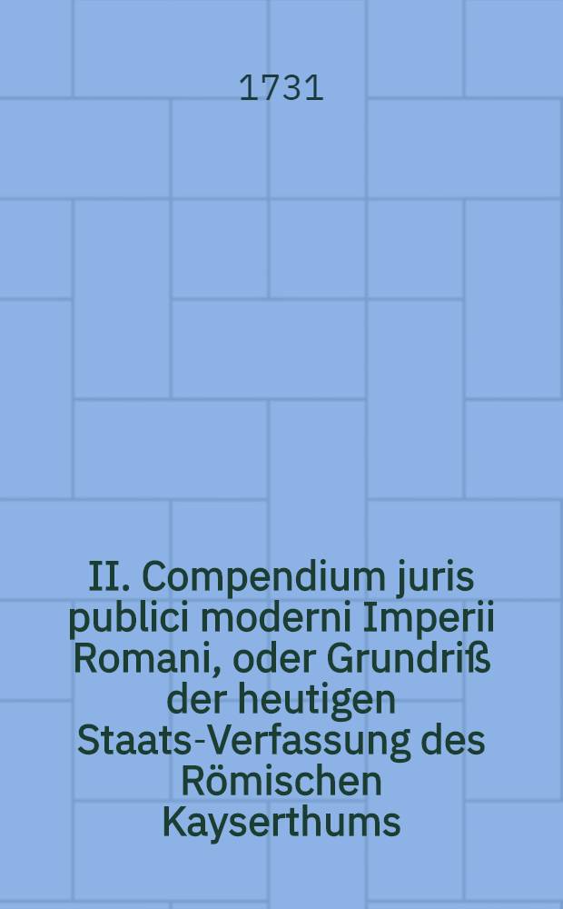 II. Compendium juris publici moderni Imperii Romani, oder Grundriß der heutigen Staats-Verfassung des Römischen Kayserthums