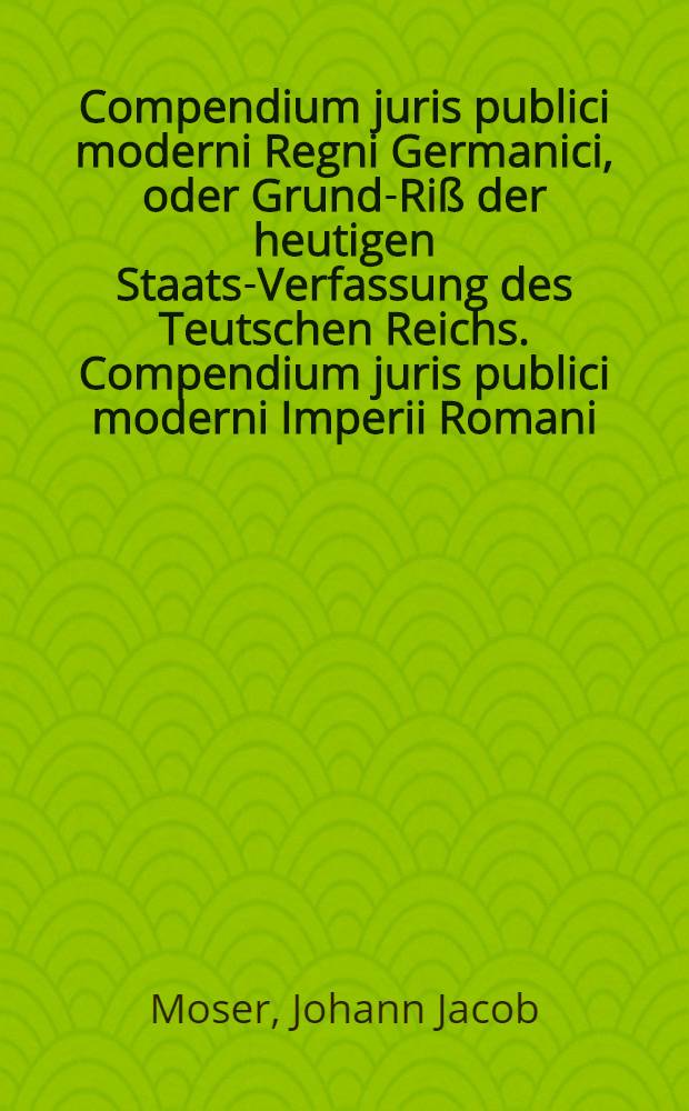 Compendium juris publici moderni Regni Germanici, oder Grund-Riß der heutigen Staats-Verfassung des Teutschen Reichs. Compendium juris publici moderni Imperii Romani, oder Grundriß der heutigen Staats-Verfassung des Römischen Kayserthums