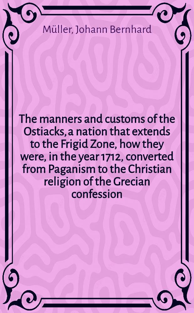 The manners and customs of the Ostiacks, a nation that extends to the Frigid Zone, how they were, in the year 1712, converted from Paganism to the Christian religion of the Grecian confession, with some curious remarks on the Kingdom of Siberia and the streights of Nassau or Waigats