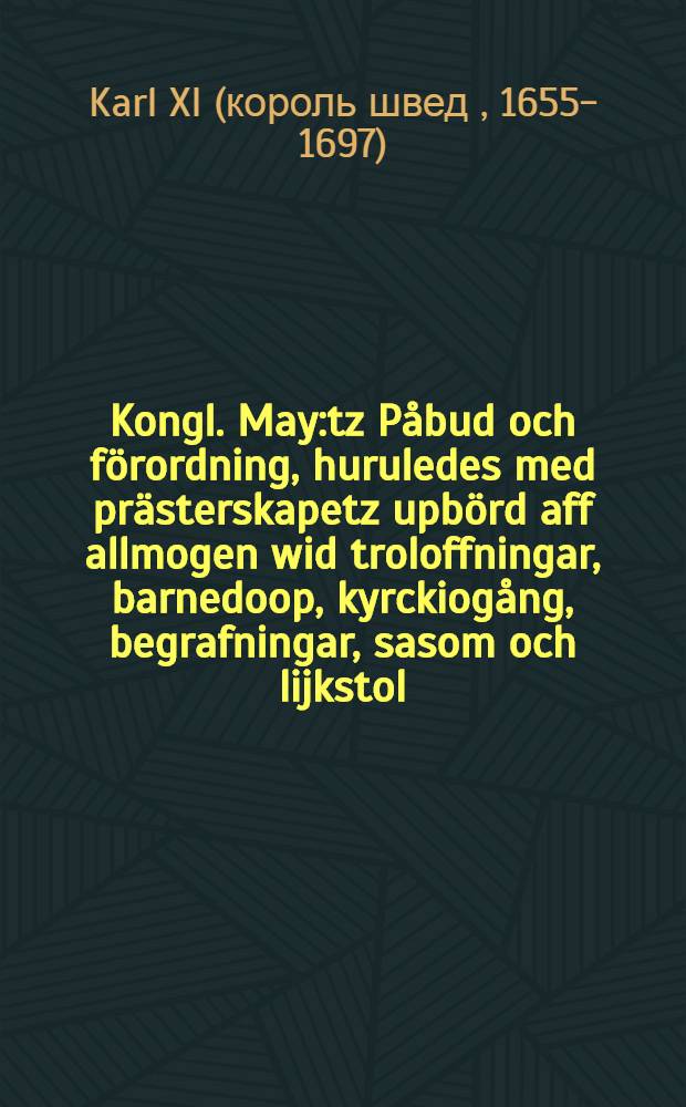 Kongl. May:tz Påbud och förordning, huruledes med prästerskapetz upbörd aff allmogen wid troloffningar, barnedoop, kyrckiogång, begrafningar, sasom och lijkstol, tijonde, sampt til capelanernes och kläckares underhåld törhällas skal