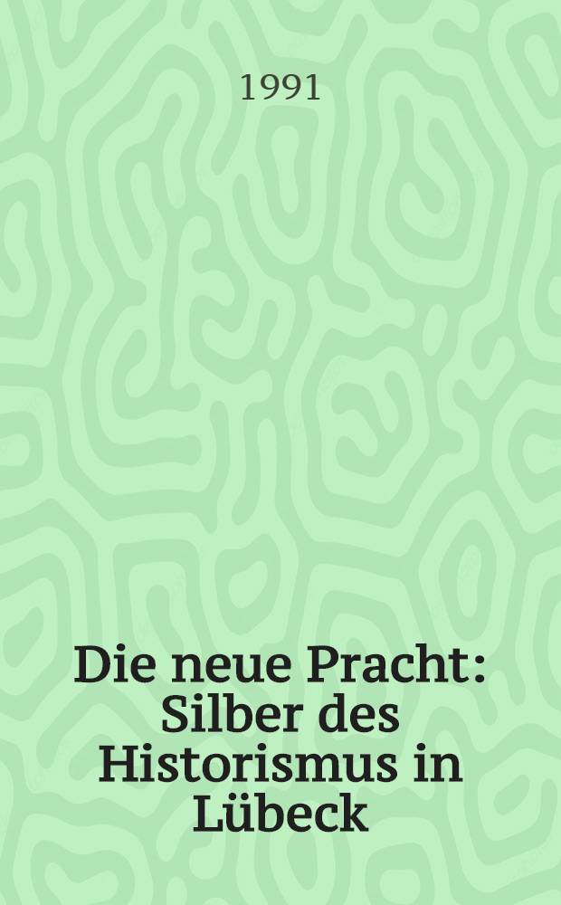 Die neue Pracht : Silber des Historismus in Lübeck : Ausst., Museum für Kunst u. Kulturgeschichte der Hansestadt Lübeck, St. Annen-Museum, 23. Juni bis 4. Aug. 1991 : Katalog