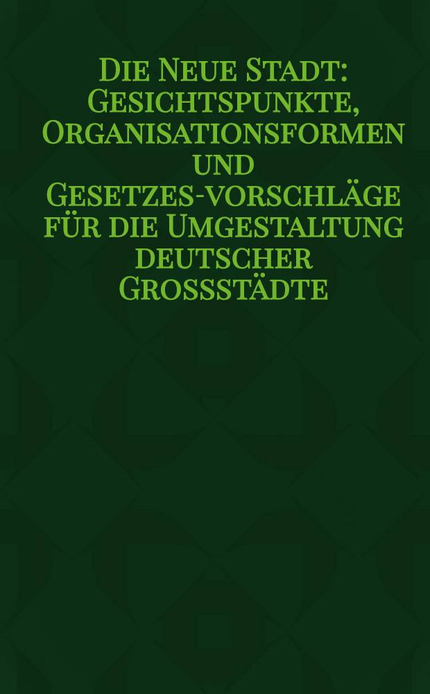 Die Neue Stadt : Gesichtspunkte, Organisationsformen und Gesetzes-vorschläge für die Umgestaltung deutscher Grossstädte