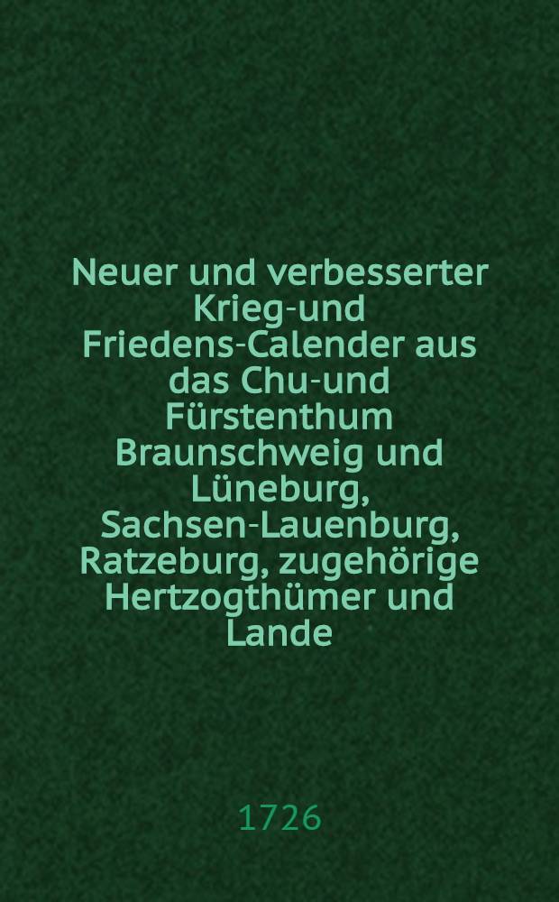 Neuer und verbesserter Kriegs- und Friedens-Calender aus das Chur- und Fürstenthum Braunschweig und Lüneburg, Sachsen-Lauenburg, Ratzeburg, zugehörige Hertzogthümer und Lande, in specie Zellischen Antheils, und dazu gehörige Graffschafften mit Fleiß berechnet und gestellet auf das 1727. Jahr Christi, mit volliger Witterung, Planeten-Lauss, wie auch Sonn- und Monds-Auff-und Untergang, samt andern nützlichen Haußhaltungs Artzney- und Kunst-Lehren, benebst einigen lustigen Geschichten, &c. ...
