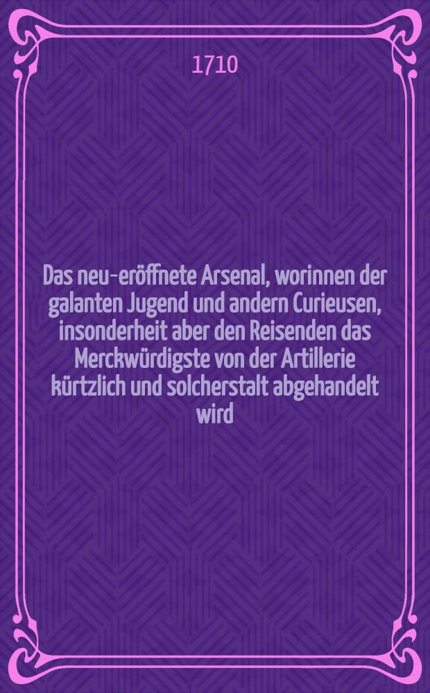 Das neu-eröffnete Arsenal, worinnen der galanten Jugend und andern Curieusen, insonderheit aber den Reisenden das Merckwürdigste von der Artillerie kürtzlich und solcherstalt abgehandelt wird, daß ein jeder von Canoniren und Bombardiren, von Ernst- und Lust-Feuern... verständig reden und urtheilen könne