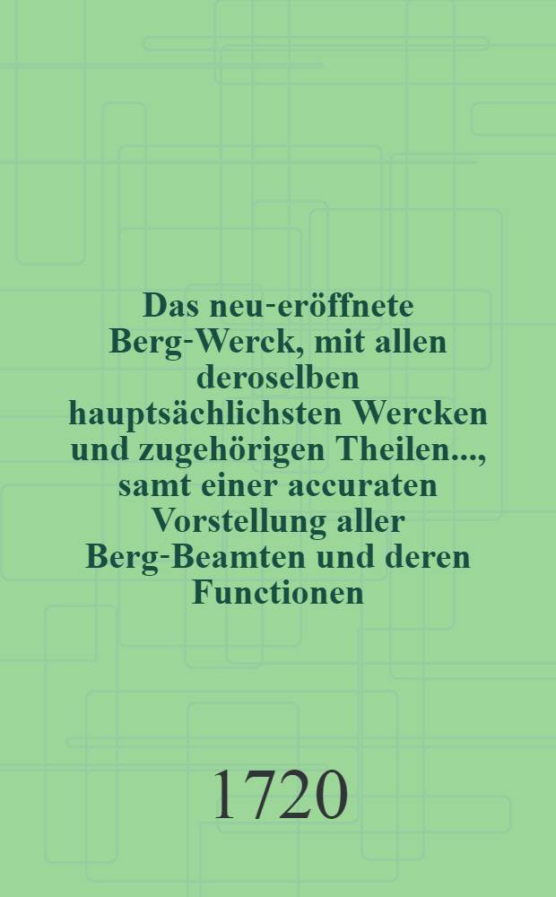 Das neu-eröffnete Berg-Werck, mit allen deroselben hauptsächlichsten Wercken und zugehörigen Theilen ..., samt einer accuraten Vorstellung aller Berg-Beamten und deren Functionen, nebst einem Entwurff aller bekanten Berg-Wercke in Europa und andern Welt-Theilen : Deme beygefüget ein ... Berg-Register der bergmännischen Redens-Arten, mit angehängter Erklährung