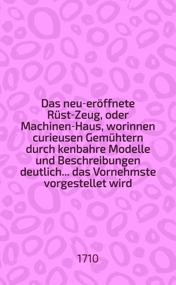 Das neu-eröffnete Rüst-Zeug, oder Machinen-Haus, worinnen curieusen Gemühtern durch kenbahre Modelle und Beschreibungen deutlich ... das Vornehmste vorgestellet wird, was an denenjenigen Oertern, dahin die Teutschen am meisten reisen, von sinnreichen nützlichen und curieusen Machinen und Werckzeugen anzutreffen ist/Meistens aus eigner Erfahrung und Besichtigung beschrieben durch Einen Liebhaber curieuser Sachen