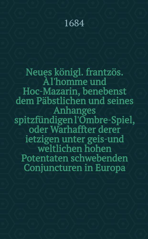 Neues königl. frantzös. À l'homme und Hoc-Mazarin, benebenst dem Päbstlichen und seines Anhanges spitzfündigen l'Ombre-Spiel, oder Warhaffter derer ietzigen unter geist- und weltlichen hohen Potentaten schwebenden Conjuncturen in Europa