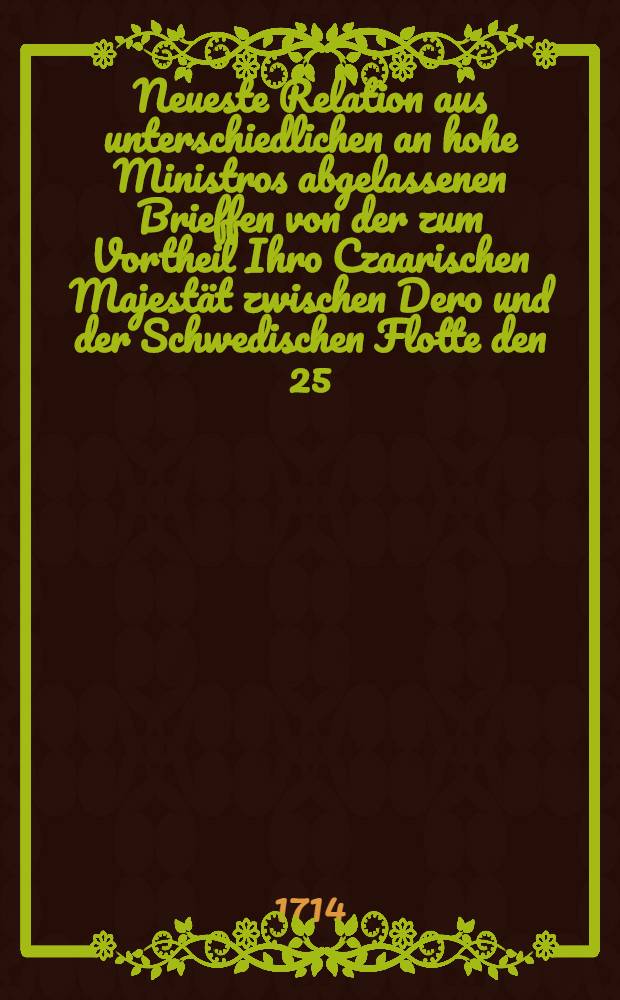 Neueste Relation aus unterschiedlichen an hohe Ministros abgelassenen Brieffen von der zum Vortheil Ihro Czaarischen Majest&auml;t zwischen Dero und der Schwedischen Flotte den 25. und 26 sten Julii vorgefallenen See-Schlacht, sammt der darauff erfolgten Erdoerung der Insul Aland