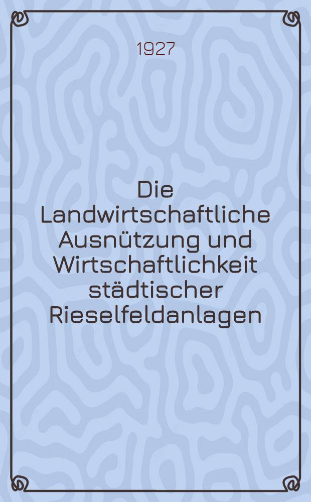 Die Landwirtschaftliche Ausnützung und Wirtschaftlichkeit städtischer Rieselfeldanlagen : Inaug.-Diss. ... genehmigt vom Senat der Landwirtschaftlichen Hochschule Bonn-Poppelsdorf