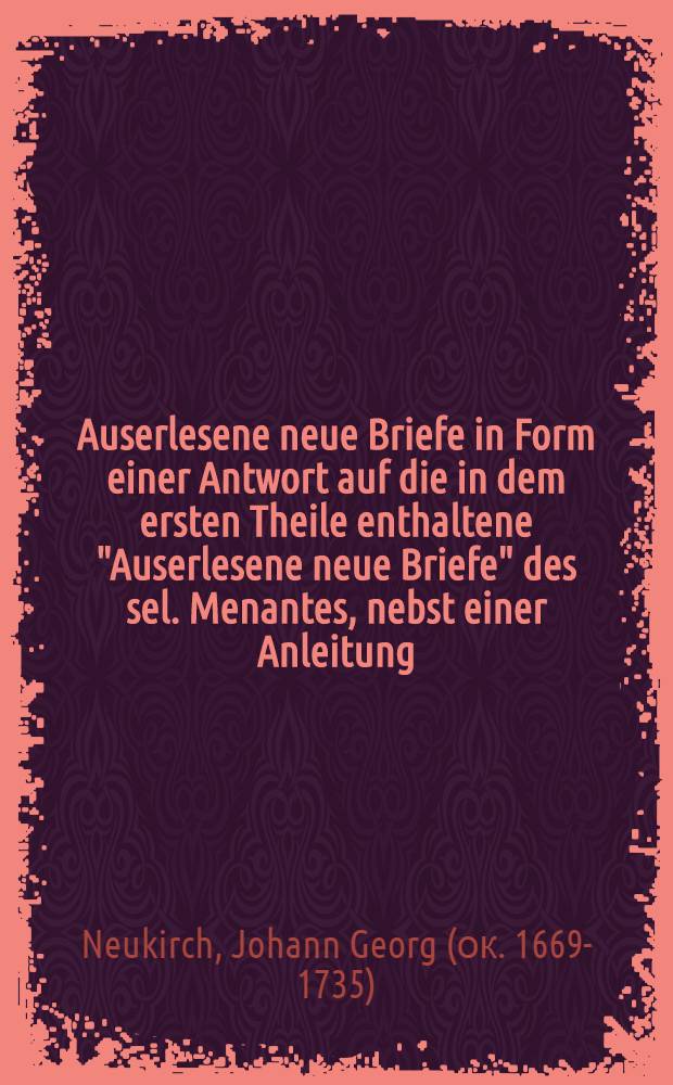 Auserlesene neue Briefe in Form einer Antwort auf die in dem ersten Theile enthaltene "Auserlesene neue Briefe" des sel. Menantes, nebst einer Anleitung, wie in dem Antwort-Schreiben die Feder nach dem Wohlstande und der Klugheit zu führen