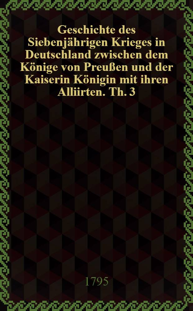 Geschichte des Siebenjährigen Krieges in Deutschland zwischen dem Könige von Preußen und der Kaiserin Königin mit ihren Alliirten. Th. 3 : Welcher den Feldzug von 1759 enthält