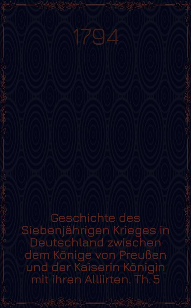 Geschichte des Siebenjährigen Krieges in Deutschland zwischen dem Könige von Preußen und der Kaiserin Königin mit ihren Alliirten. Th. 5 : Welcher den Feldzug von 1761 enthält