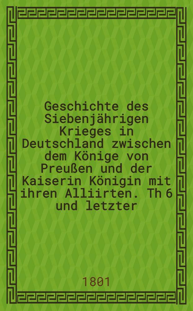 Geschichte des Siebenjährigen Krieges in Deutschland zwischen dem Könige von Preußen und der Kaiserin Königin mit ihren Alliirten. Th 6 und letzter : Welcher den Feldzug von 1762 enthält