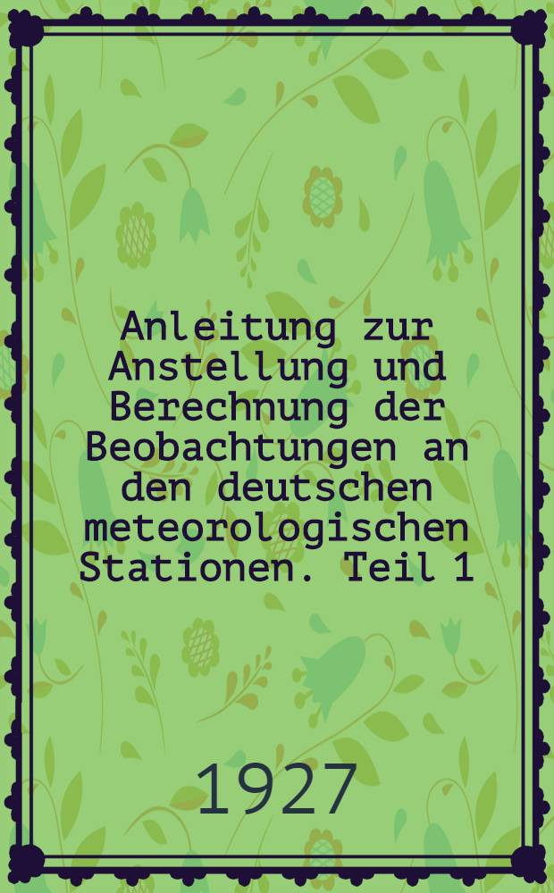 Anleitung zur Anstellung und Berechnung der Beobachtungen an den deutschen meteorologischen Stationen. Teil 1 : Beobachtungen an Stationen II. und III. Ordnung