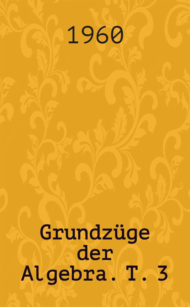 Grundzüge der Algebra. T. 3 : Auflösungstheorie, algebraischer Gleichungen