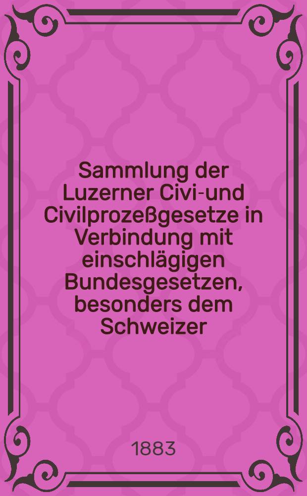 Sammlung der Luzerner Civil- und Civilprozeßgesetze in Verbindung mit einschlägigen Bundesgesetzen, besonders dem Schweizer : Obligationenrechte