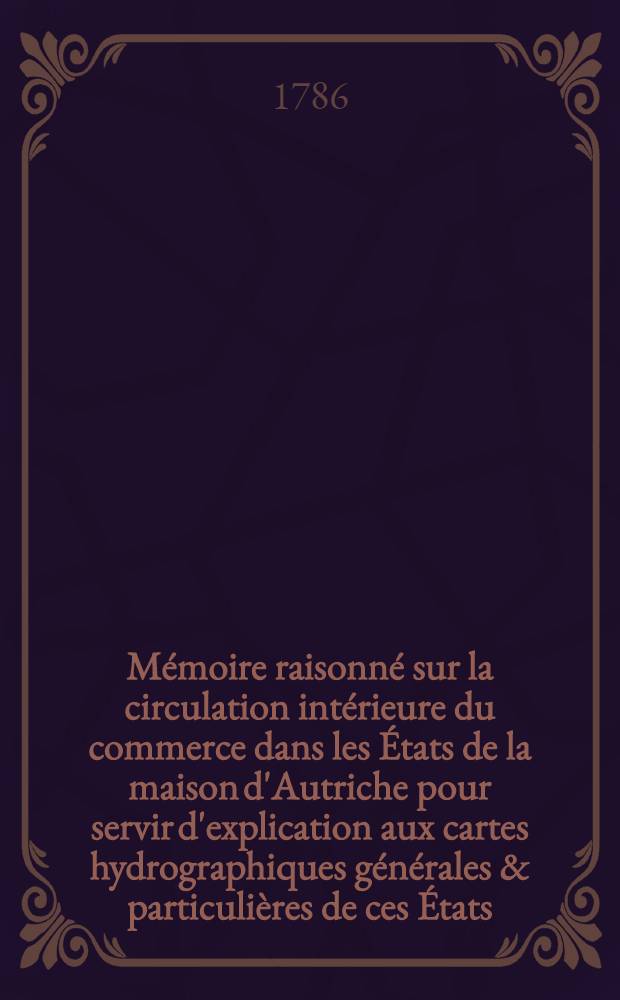 Mémoire raisonné sur la circulation intérieure du commerce dans les États de la maison d'Autriche pour servir d'explication aux cartes hydrographiques générales & particulières de ces États, ou Plan général de navigation par des routes d'eau de toutes les mers de l'Europe à la ville de Vienne. Pt. 1