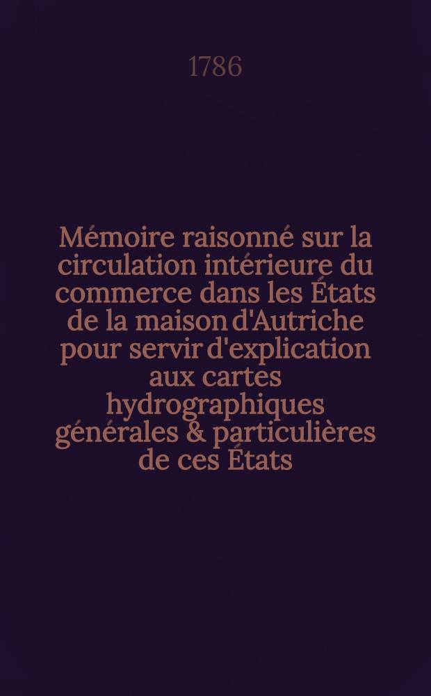 Mémoire raisonné sur la circulation intérieure du commerce dans les États de la maison d'Autriche pour servir d'explication aux cartes hydrographiques générales & particulières de ces États, ou Plan général de navigation par des routes d'eau de toutes les mers de l'Europe à la ville de Vienne. Pt. 2