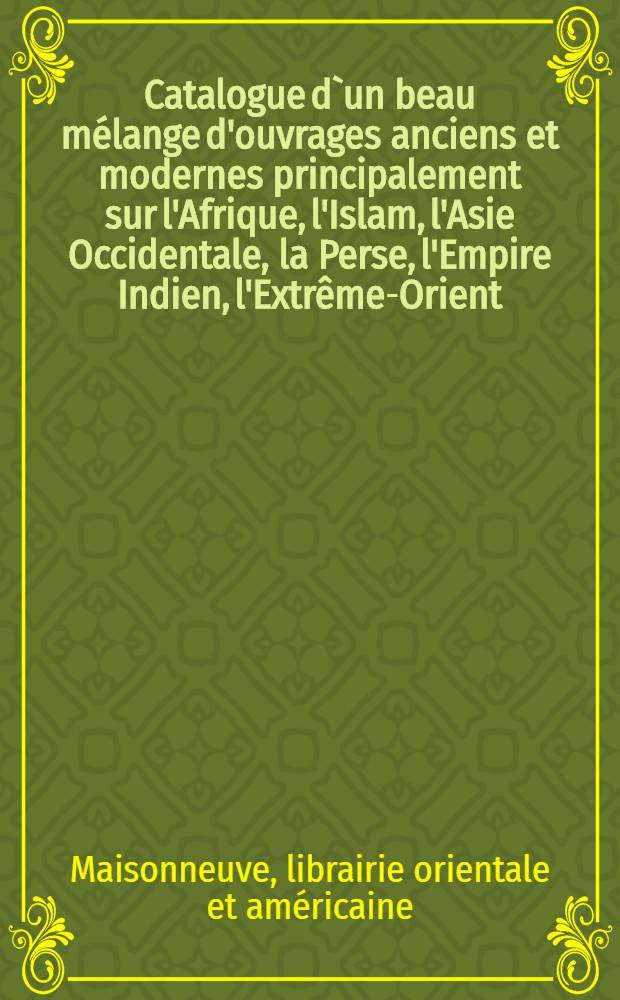 Catalogue d`un beau mélange d'ouvrages anciens et modernes principalement sur l'Afrique, l'Islam, l'Asie Occidentale, la Perse, l'Empire Indien, l'Extrême-Orient, l'Amérique et l'Océanie, la Grèce, Rome et Byzance : (Histoire, géographie, voyages, linguistique, philologie, etc. )