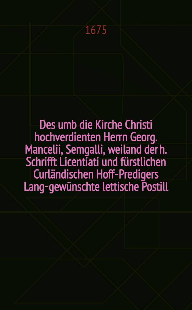 Des umb die Kirche Christi hochverdienten Herrn Georg. Mancelii, Semgalli, weiland der h. Schrifft Licentiati und fürstlichen Curländischen Hoff-Predigers Lang-gewünschte lettische Postill : Das ist: Kurze und einfältige jedoch schrifftmässige Erklärung aller sonntäglichen und vernehmsten Fest Evangelien Wie er solche Gott zu Ehren allen christlichen Haus-Vätern zu Nutz und seeligen Erbauung in lettischer Sprache verfertiget Bey Abgang aller vorigen Exemplarien zum andernmahl auf vielfältiges Anhalten auffgelegt und revidiret. Th. 2 : Vom Fest der hochheiligen Drey-Einigkeit biß auff Advent