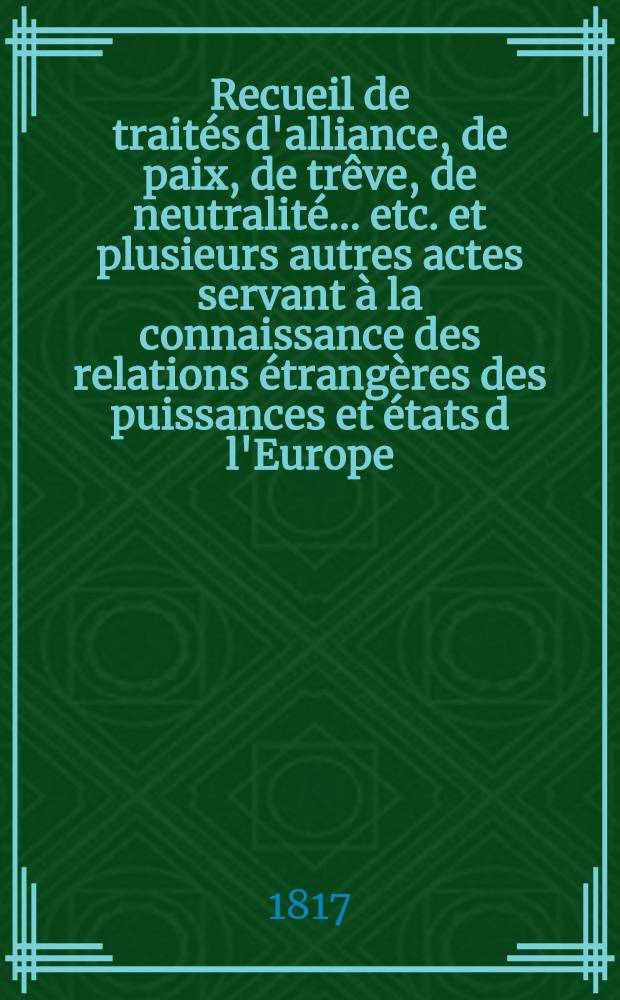 Recueil de traités d'alliance, de paix, de trêve, de neutralité ... etc. et plusieurs autres actes servant à la connaissance des relations étrangères des puissances et états d l'Europe ... depuis 1761 jusqu'à présent : Tiré des copies publ. par autorité, des meilleures coll. particulières de traités et des auteurs les plus estimés