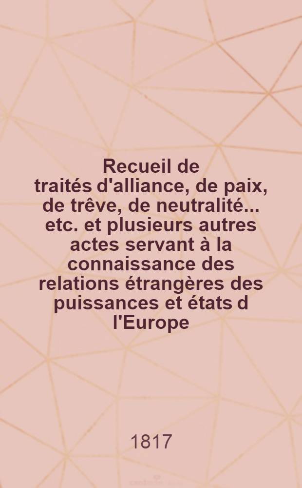 Recueil de traités d'alliance, de paix, de trêve, de neutralité ... etc. et plusieurs autres actes servant à la connaissance des relations étrangères des puissances et états d l'Europe ... depuis 1761 jusqu'à présent : Tiré des copies publ. par autorité, des meilleures coll. particulières de traités et des auteurs les plus estimés. T. 2 : 1771-1779