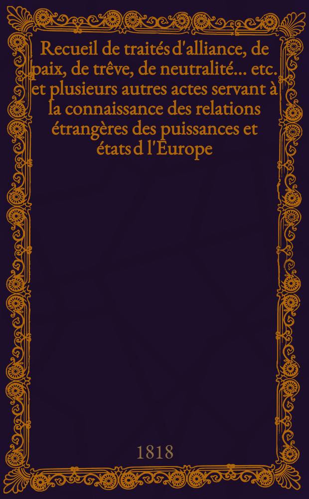 Recueil de traités d'alliance, de paix, de trêve, de neutralité ... etc. et plusieurs autres actes servant à la connaissance des relations étrangères des puissances et états d l'Europe ... depuis 1761 jusqu'à présent : Tiré des copies publ. par autorité, des meilleures coll. particulières de traités et des auteurs les plus estimés. T. 3 : 1780-1784