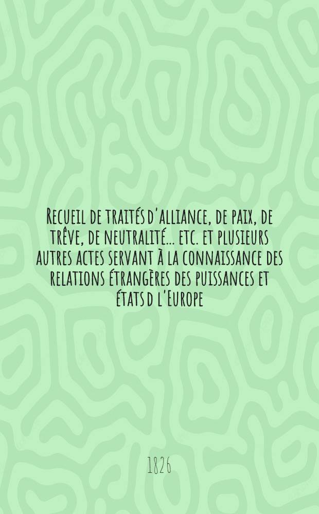 Recueil de traités d'alliance, de paix, de trêve, de neutralité ... etc. et plusieurs autres actes servant à la connaissance des relations étrangères des puissances et états d l'Europe ... depuis 1761 jusqu'à présent : Tiré des copies publ. par autorité, des meilleures coll. particulières de traités et des auteurs les plus estimés. T. 5 : 1791-1795