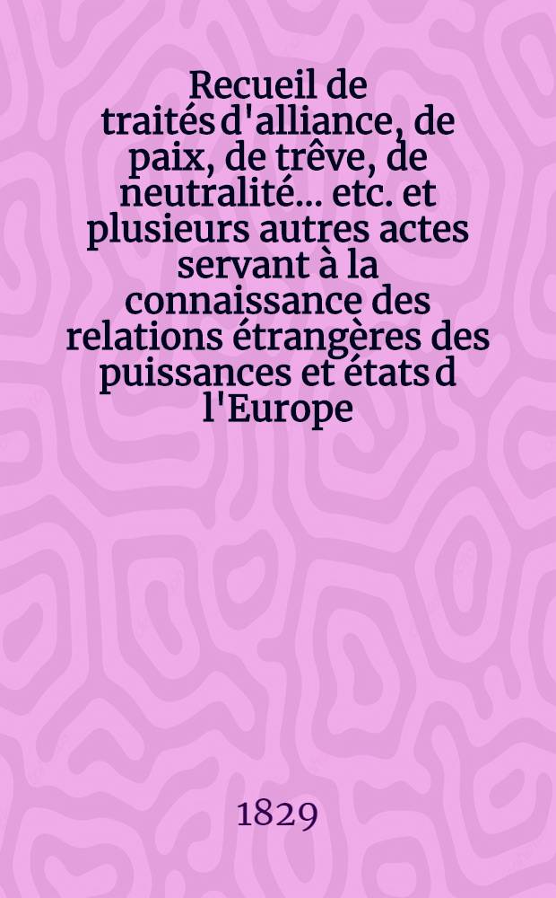 Recueil de traités d'alliance, de paix, de trêve, de neutralité ... etc. et plusieurs autres actes servant à la connaissance des relations étrangères des puissances et états d l'Europe ... depuis 1761 jusqu'à présent : Tiré des copies publ. par autorité, des meilleures coll. particulières de traités et des auteurs les plus estimés. T. 6 : 1795-1799